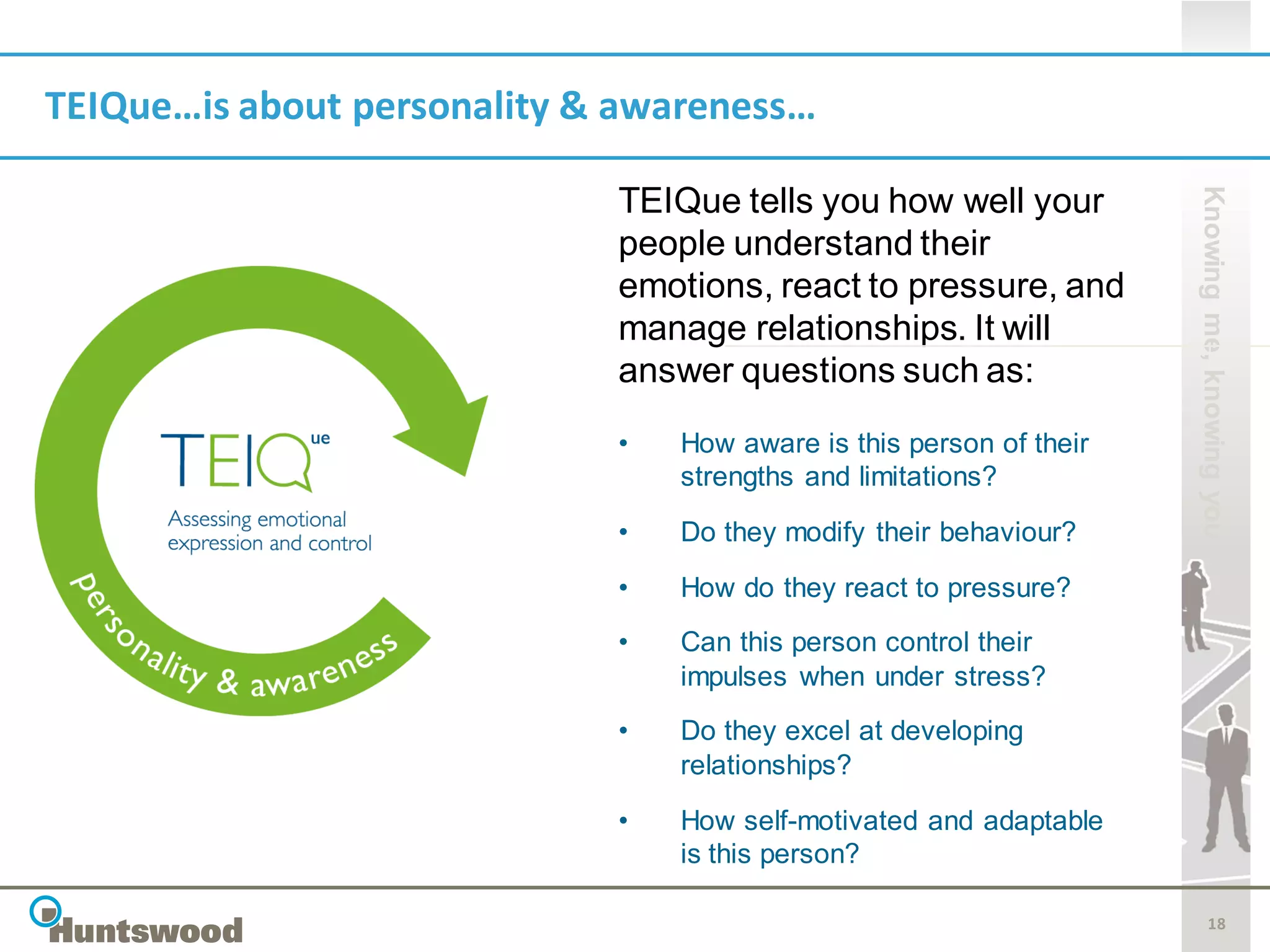 TEIQue…is about personality & awareness…




                                                                     Knowing me, knowing you
                             TEIQue tells you how well your
                             people understand their
                             emotions, react to pressure, and
                             manage relationships. It will
                             answer questions such as:
                             •   How aware is this person of their
                                 strengths and limitations?
                             •   Do they modify their behaviour?

                             •   How do they react to pressure?
                             •   Can this person control their
                                 impulses when under stress?
                             •   Do they excel at developing
                                 relationships?

                             •   How self-motivated and adaptable
                                 is this person?

                                                                            18
 