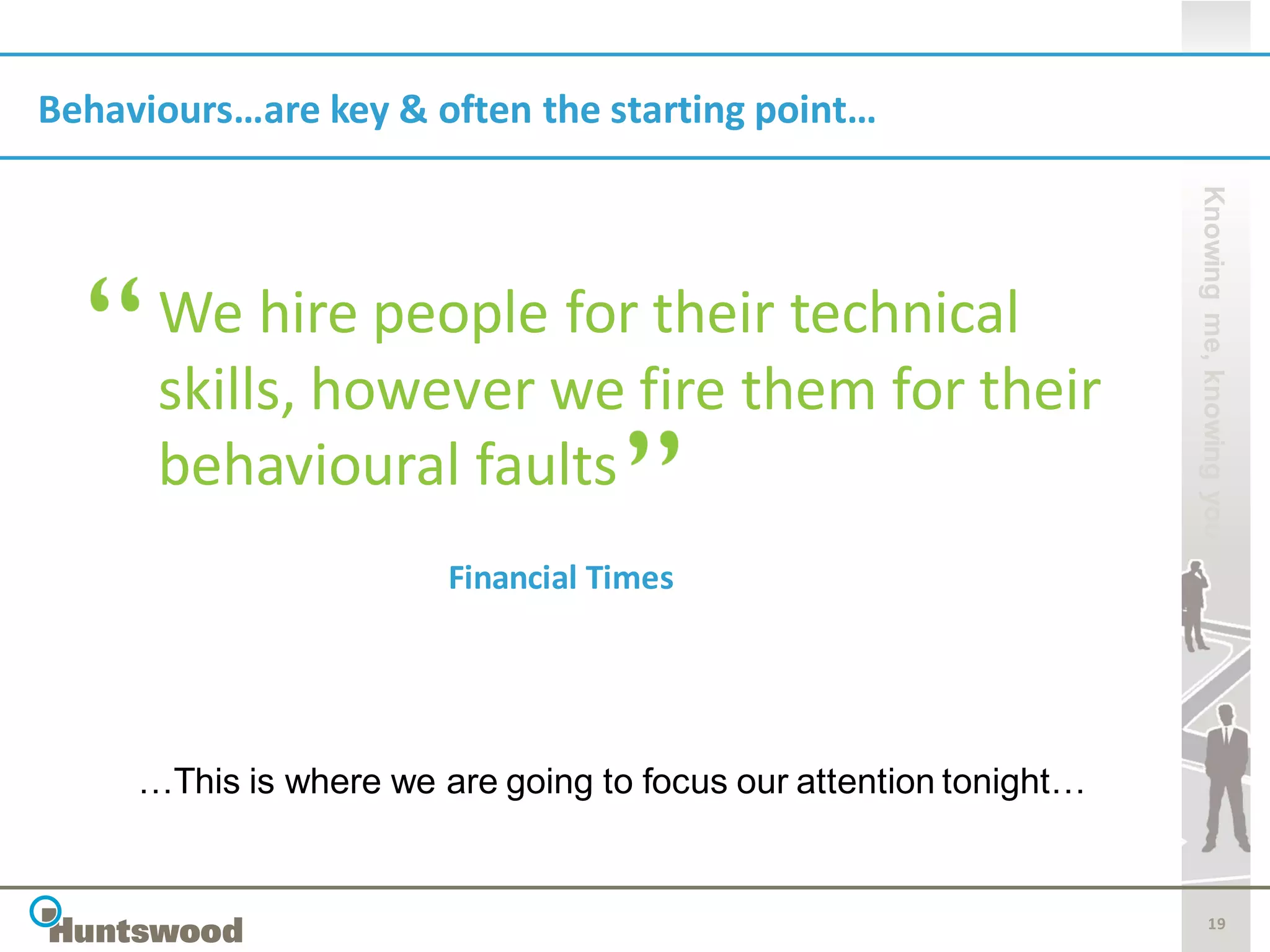 Behaviours…are key & often the starting point…




                                                                   Knowing me, knowing you
      We hire people for their technical
      skills, however we fire them for their
      behavioural faults
                        Financial Times




     …This is where we are going to focus our attention tonight…


                                                                          19
 
