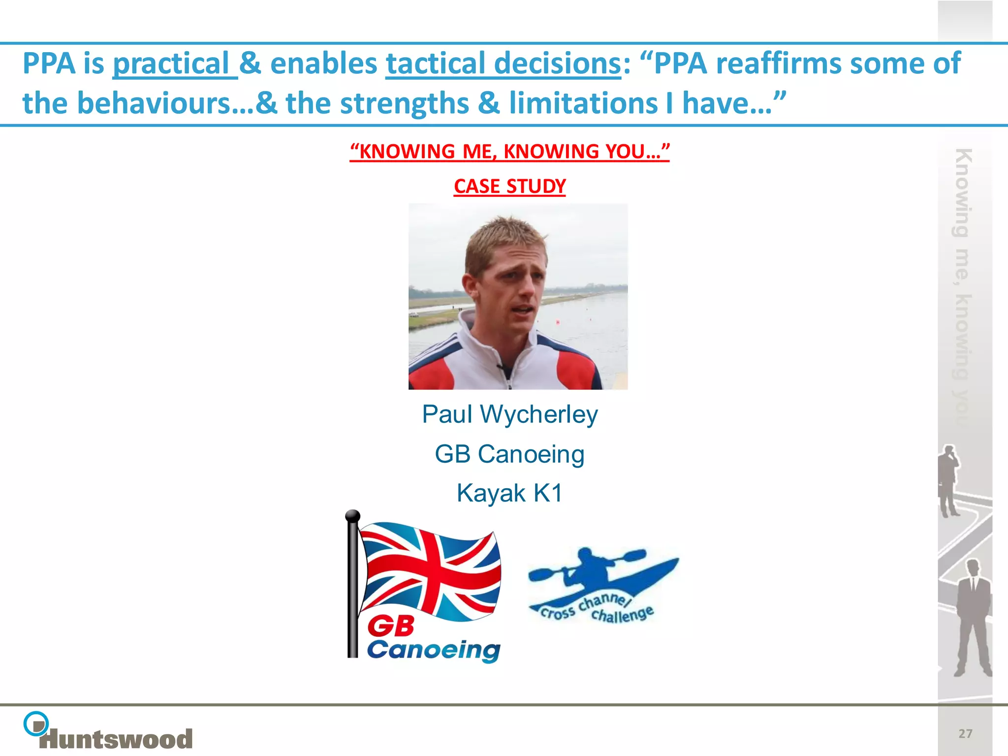 PPA is practical & enables tactical decisions: “PPA reaffirms some of
the behaviours…& the strengths & limitations I have…”
                        “KNOWING ME, KNOWING YOU…”




                                                                    Knowing me, knowing you
                                CASE STUDY




                             Paul Wycherley
                              GB Canoeing
                                Kayak K1




                                                                           27
 