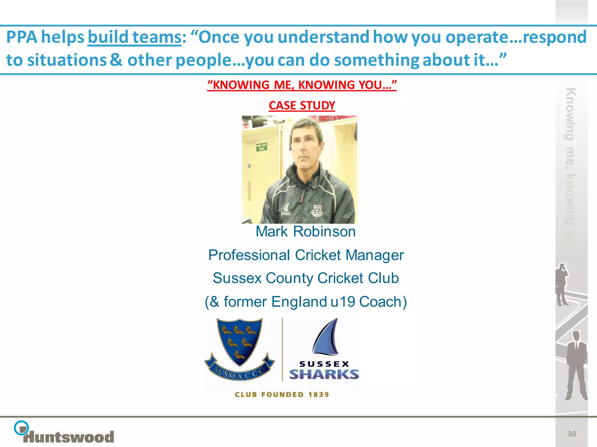 PPA helps build teams: “Once you understand how you operate…respond
to situations & other people…you can do something about it…”
                       “KNOWING ME, KNOWING YOU…”




                                                                Knowing me, knowing you
                               CASE STUDY




                             Mark Robinson
                       Professional Cricket Manager
                       Sussex County Cricket Club
                      (& former England u19 Coach)




                                                                       30
 