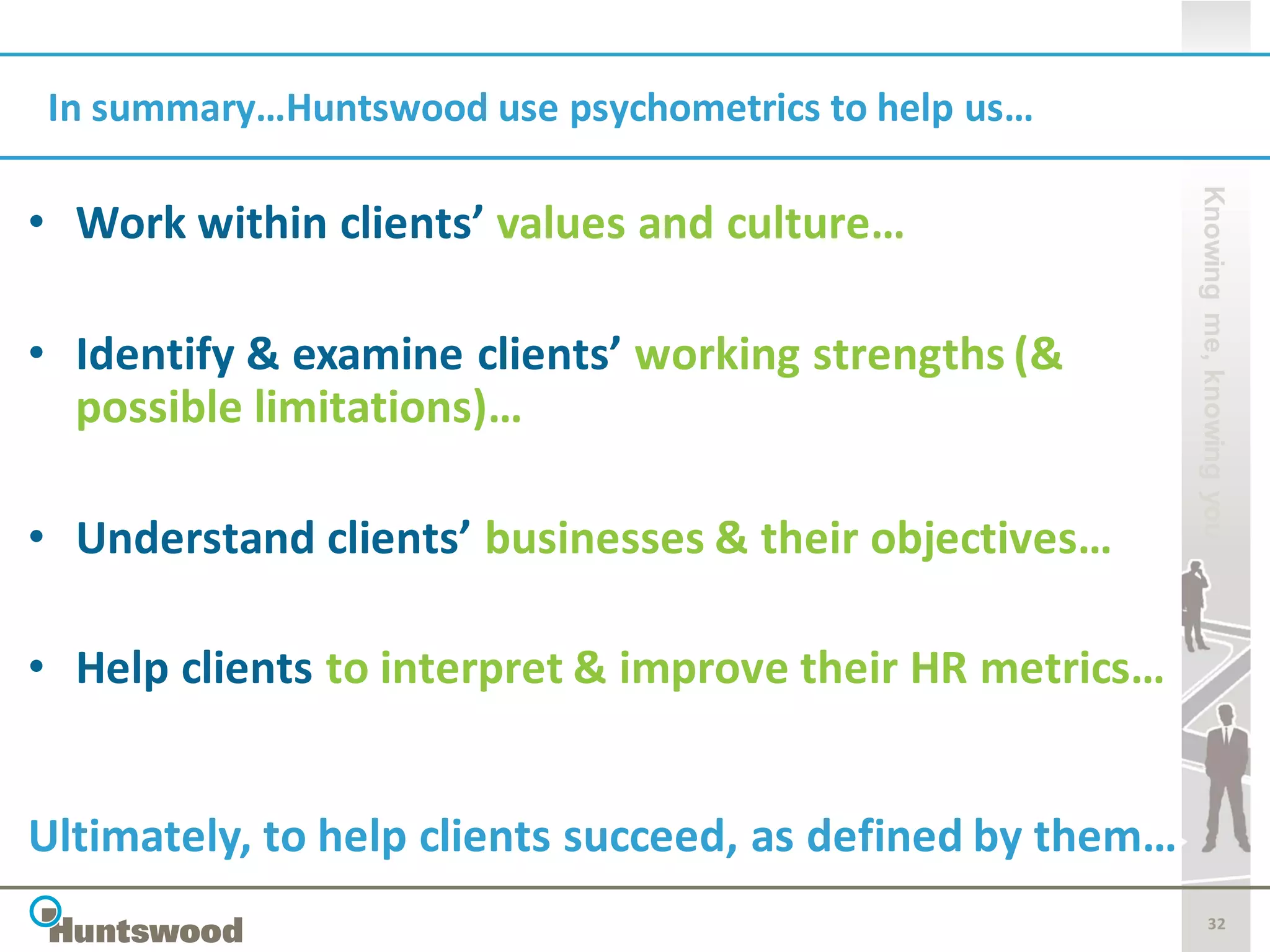 In summary…Huntswood use psychometrics to help us…




                                                           Knowing me, knowing you
• Work within clients’ values and culture…

• Identify & examine clients’ working strengths (&
  possible limitations)…

• Understand clients’ businesses & their objectives…

• Help clients to interpret & improve their HR metrics…


Ultimately, to help clients succeed, as defined by them…
                                                                  32
 