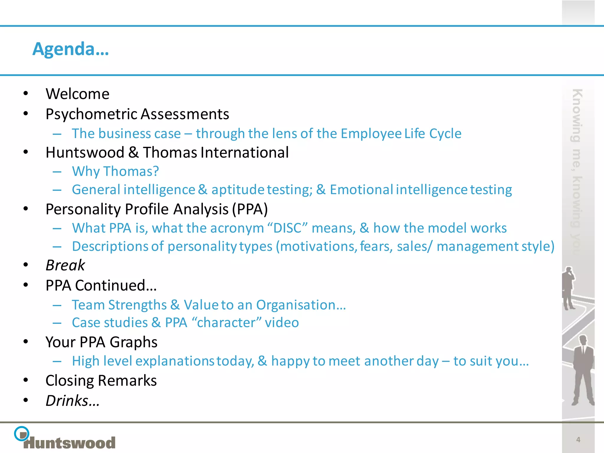 Agenda…

• Welcome




                                                                                        Knowing me, knowing you
• Psychometric Assessments
    – The business case – through the lens of the Employee Life Cycle
• Huntswood & Thomas International
    – Why Thomas?
    – General intelligence & aptitude testing; & Emotional intelligence testing
• Personality Profile Analysis (PPA)
    – What PPA is, what the acronym “DISC” means, & how the model works
    – Descriptions of personality types (motivations, fears, sales/ management style)
• Break
• PPA Continued…
    – Team Strengths & Value to an Organisation…
    – Case studies & PPA “character” video
• Your PPA Graphs
    – High level explanations today, & happy to meet another day – to suit you…
• Closing Remarks
• Drinks…

                                                                                                   4
 