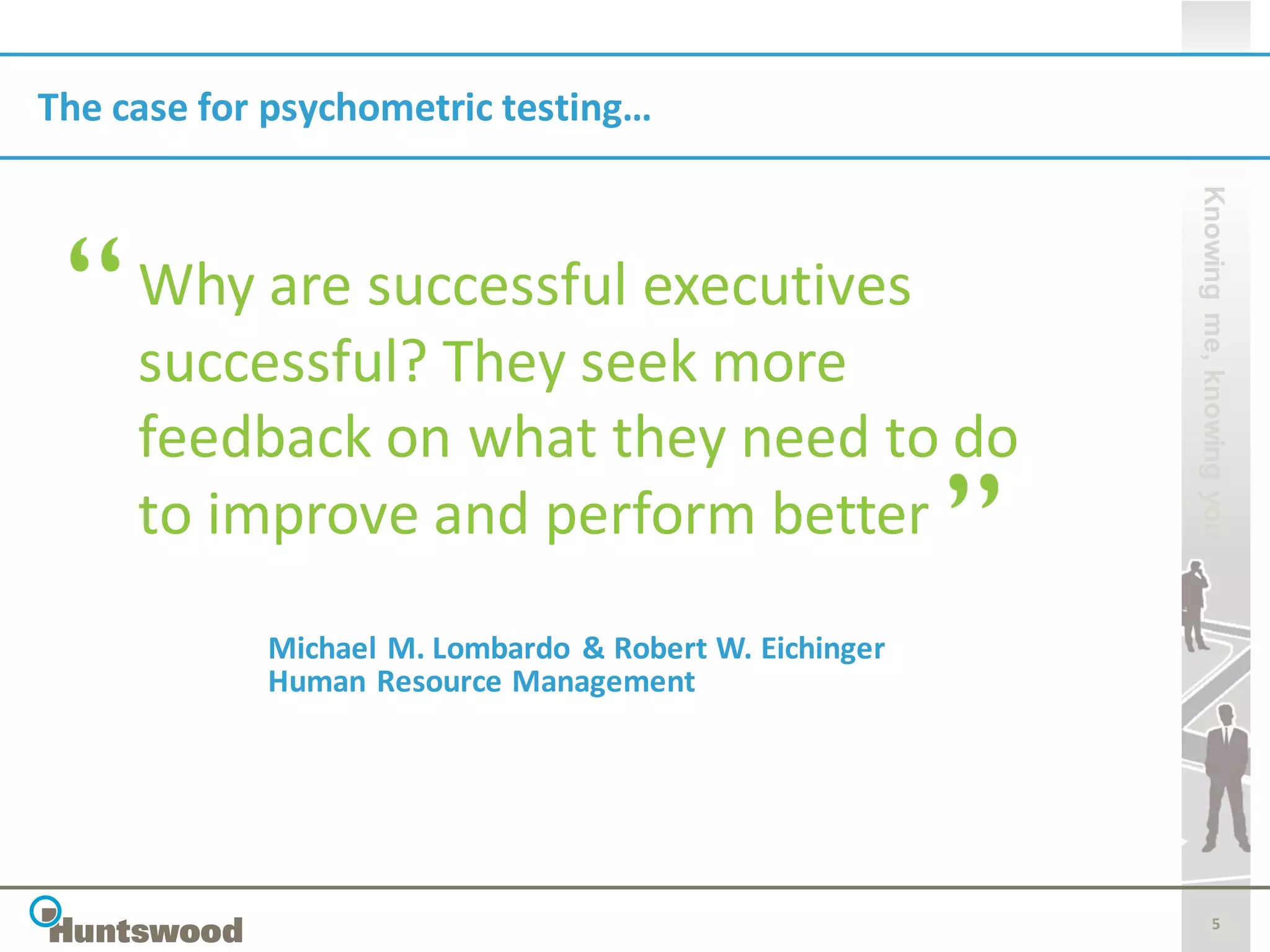 The case for psychometric testing…




                                                        Knowing me, knowing you
     Why are successful executives
     successful? They seek more
     feedback on what they need to do
     to improve and perform better
            Michael M. Lombardo & Robert W. Eichinger
            Human Resource Management




                                                                   5
 