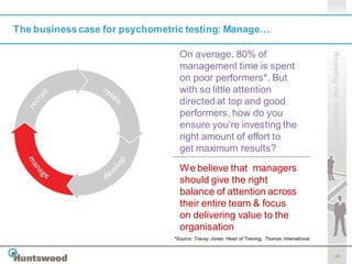 The business case for psychometric testing: Manage…

                                 On average, 80% of




                                                                                               Knowing me, knowing you
                                 management time is spent
                                 on poor performers*. But
                                 with so little attention
                                 directed at top and good
                                 performers, how do you
                                 ensure you’re investing the
                                 right amount of effort to
                                 get maximum results?

                                 We believe that managers
                                 should give the right
                                 balance of attention across
                                 their entire team & focus
                                 on delivering value to the
                                 organisation
                               *Source: Tracey Jones, Head of Training, Thomas International


                                                                                                      10
 