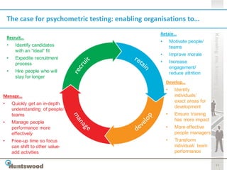 The case for psychometric testing: enabling organisations to…
                                                    Retain…




                                                                                 Knowing me, knowing you
    Recruit…
                                                    •       Motivate people/
    •    Identify candidates                                teams
         with an “ideal” fit
                                                    •       Improve morale
    •    Expedite recruitment
         process                                    •       Increase
                                                            engagement/
    •    Hire people who will                               reduce attrition
         stay for longer
                                                        Develop…
                                                        •     Identify
Manage…                                                       individuals’
                                                              exact areas for
•       Quickly get an in-depth
                                                              development
        understanding of people/
        teams                                           •     Ensure training
                                                              has more impact
•       Manage people
        performance more                                •     More effective
        effectively                                           people managers
•       Free-up time so focus                           •     Transform
        can shift to other value-                             individual/ team
        add activities                                        performance

                                                                                        11
 