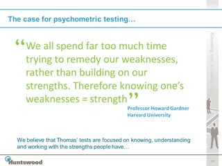 The case for psychometric testing…




                                                                        Knowing me, knowing you
     We all spend far too much time
     trying to remedy our weaknesses,
     rather than building on our
     strengths. Therefore knowing one’s
     weaknesses = strength
                                            Professor Howard Gardner
                                            Harvard University



  We believe that Thomas’ tests are focused on knowing, understanding
  and working with the strengths people have…

                                                                               14
 