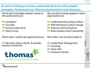 As well as helping us know, understand & work with people’s
strengths, Huntswood use Thomas psychometric tools because…
Clients get immediate impact/ results as    We use them to help people in client




                                                                                   Knowing me, knowing you
the assessments are:                        organisations to:

   Complete!                                   Understand themselves/ others
   Accurate                                    Shift behaviour/ culture change
   Easy to understand                          Improve communications
   Quick to use                                Raise candour level/ ownership

Clients don’t need to be experts because:   Most often, we use these tools in:

   We train/ advise clients, & provide         Leadership/ Management
practical assistance…                          Coaching
                                               Sales skills
                                               Customer Service




                                                                                          15
 