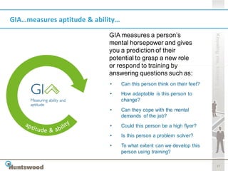 GIA…measures aptitude & ability…

                            GIA measures a person’s




                                                                          Knowing me, knowing you
                            mental horsepower and gives
                            you a prediction of their
                            potential to grasp a new role
                            or respond to training by
                            answering questions such as:
                             •     Can this person think on their feet?
                             •     How adaptable is this person to
                                   change?

                             •     Can they cope with the mental
                                   demands of the job?
                             •     Could this person be a high flyer?
                             •     Is this person a problem solver?
                             •     To what extent can we develop this
                                   person using training?

                                                                                 17
 