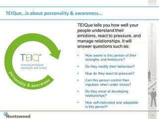 TEIQue…is about personality & awareness…




                                                                     Knowing me, knowing you
                             TEIQue tells you how well your
                             people understand their
                             emotions, react to pressure, and
                             manage relationships. It will
                             answer questions such as:
                             •   How aware is this person of their
                                 strengths and limitations?
                             •   Do they modify their behaviour?

                             •   How do they react to pressure?
                             •   Can this person control their
                                 impulses when under stress?
                             •   Do they excel at developing
                                 relationships?

                             •   How self-motivated and adaptable
                                 is this person?

                                                                            18
 