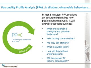 Personality Profile Analysis (PPA)…is all about observable behaviours…




                                                                  Knowing me, knowing you
                                In just 8 minutes, PPA provides
                                an accurate insight into how
                                people behave at work. It will
                                answer questions such as:
                                •   What are a person’s
                                    strengths and possible
                                    limitations?
                                •   How do they communicate?
                                •   Are they self-starters?
                                •   What motivates them?
                                •   How will they behave
                                    under pressure?
                                •   Will this person ‘fit’
                                    with my organisation?

                                                                         20
 