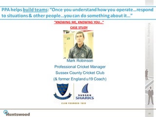 PPA helps build teams: “Once you understand how you operate…respond
to situations & other people…you can do something about it…”
                       “KNOWING ME, KNOWING YOU…”




                                                                Knowing me, knowing you
                               CASE STUDY




                             Mark Robinson
                       Professional Cricket Manager
                       Sussex County Cricket Club
                      (& former England u19 Coach)




                                                                       30
 