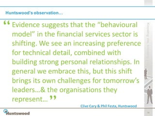 Huntswood’s observation…

  Evidence suggests that the “behavioural




                                                                Knowing me, knowing you
  model” in the financial services sector is
  shifting. We see an increasing preference
  for technical detail, combined with
  building strong personal relationships. In
  general we embrace this, but this shift
  brings its own challenges for tomorrow’s
  leaders…& the organisations they
  represent…
                           Clive Cary & Phil Festa, Huntswood
                                                                       31
 