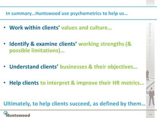 In summary…Huntswood use psychometrics to help us…




                                                           Knowing me, knowing you
• Work within clients’ values and culture…

• Identify & examine clients’ working strengths (&
  possible limitations)…

• Understand clients’ businesses & their objectives…

• Help clients to interpret & improve their HR metrics…


Ultimately, to help clients succeed, as defined by them…
                                                                  32
 