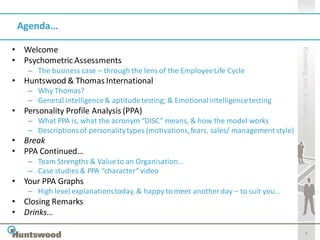 Agenda…

• Welcome




                                                                                        Knowing me, knowing you
• Psychometric Assessments
    – The business case – through the lens of the Employee Life Cycle
• Huntswood & Thomas International
    – Why Thomas?
    – General intelligence & aptitude testing; & Emotional intelligence testing
• Personality Profile Analysis (PPA)
    – What PPA is, what the acronym “DISC” means, & how the model works
    – Descriptions of personality types (motivations, fears, sales/ management style)
• Break
• PPA Continued…
    – Team Strengths & Value to an Organisation…
    – Case studies & PPA “character” video
• Your PPA Graphs
    – High level explanations today, & happy to meet another day – to suit you…
• Closing Remarks
• Drinks…

                                                                                                   4
 