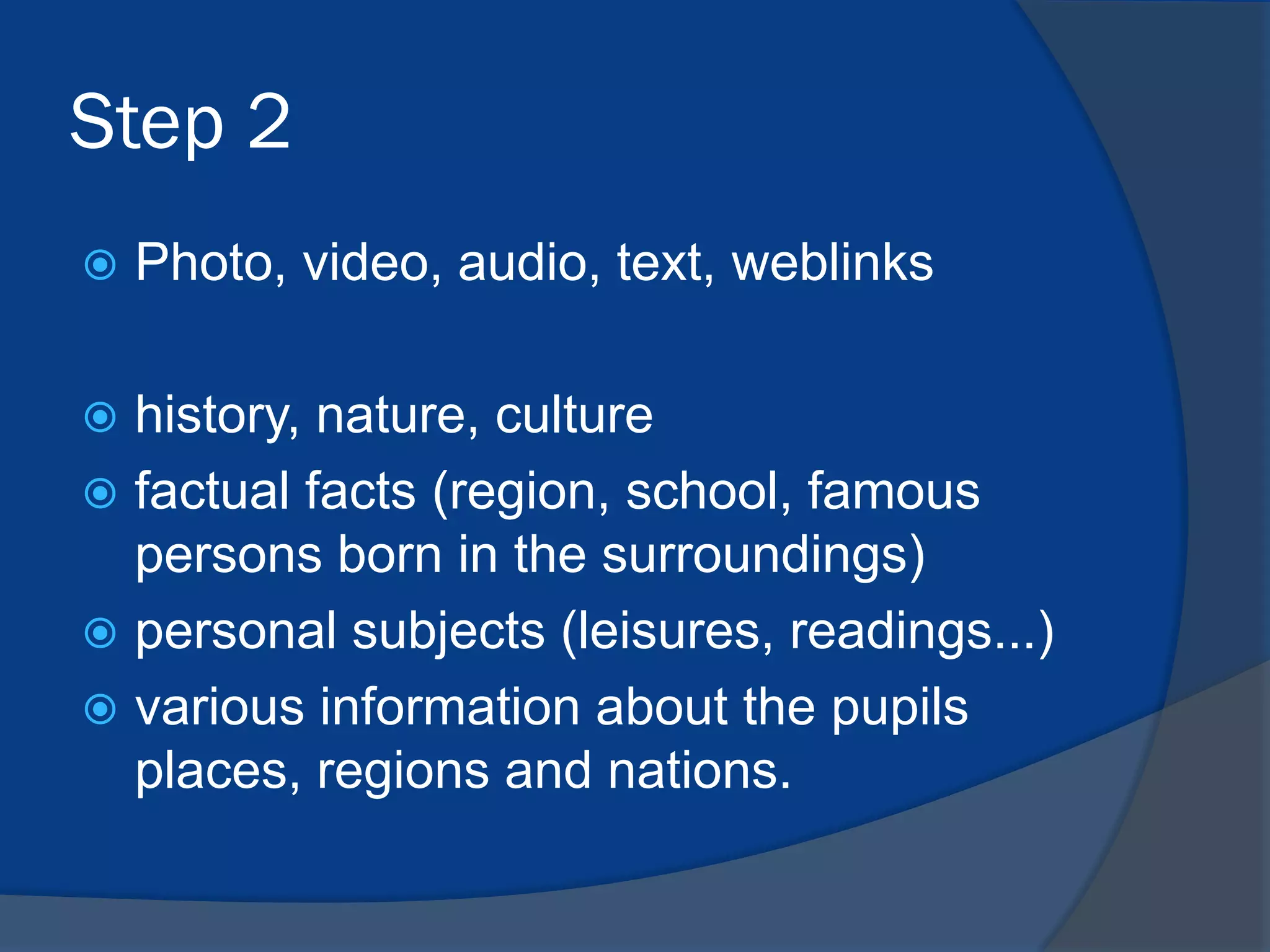 Step 2


Photo, video, audio, text, weblinks

history, nature, culture
 factual facts (region, school, famous
persons born in the surroundings)
 personal subjects (leisures, readings...)
 various information about the pupils
places, regions and nations.


 