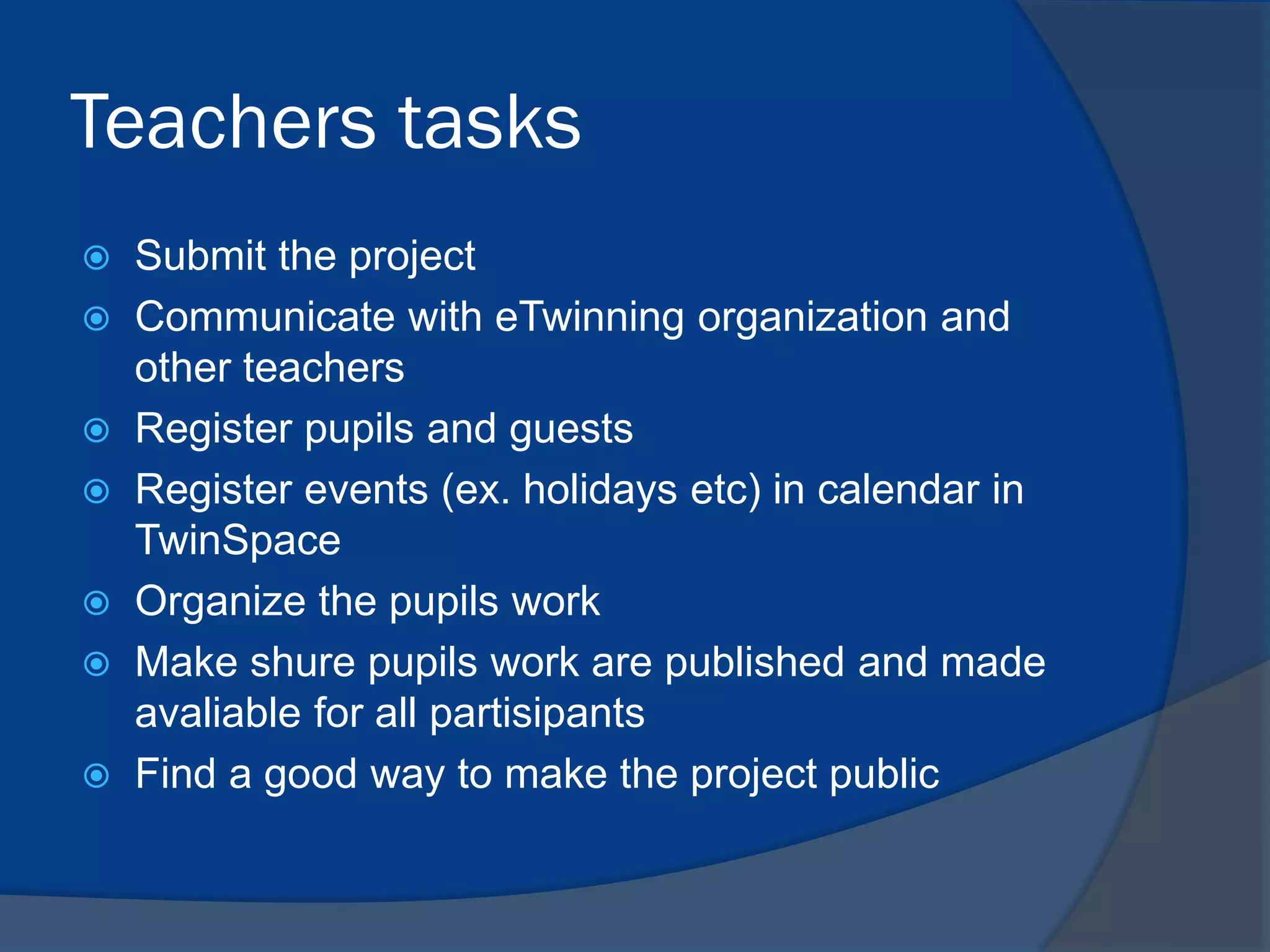 Teachers tasks
Submit the project
 Communicate with eTwinning organization and
other teachers
 Register pupils and guests
 Register events (ex. holidays etc) in calendar in
TwinSpace
 Organize the pupils work
 Make shure pupils work are published and made
avaliable for all partisipants
 Find a good way to make the project public


 