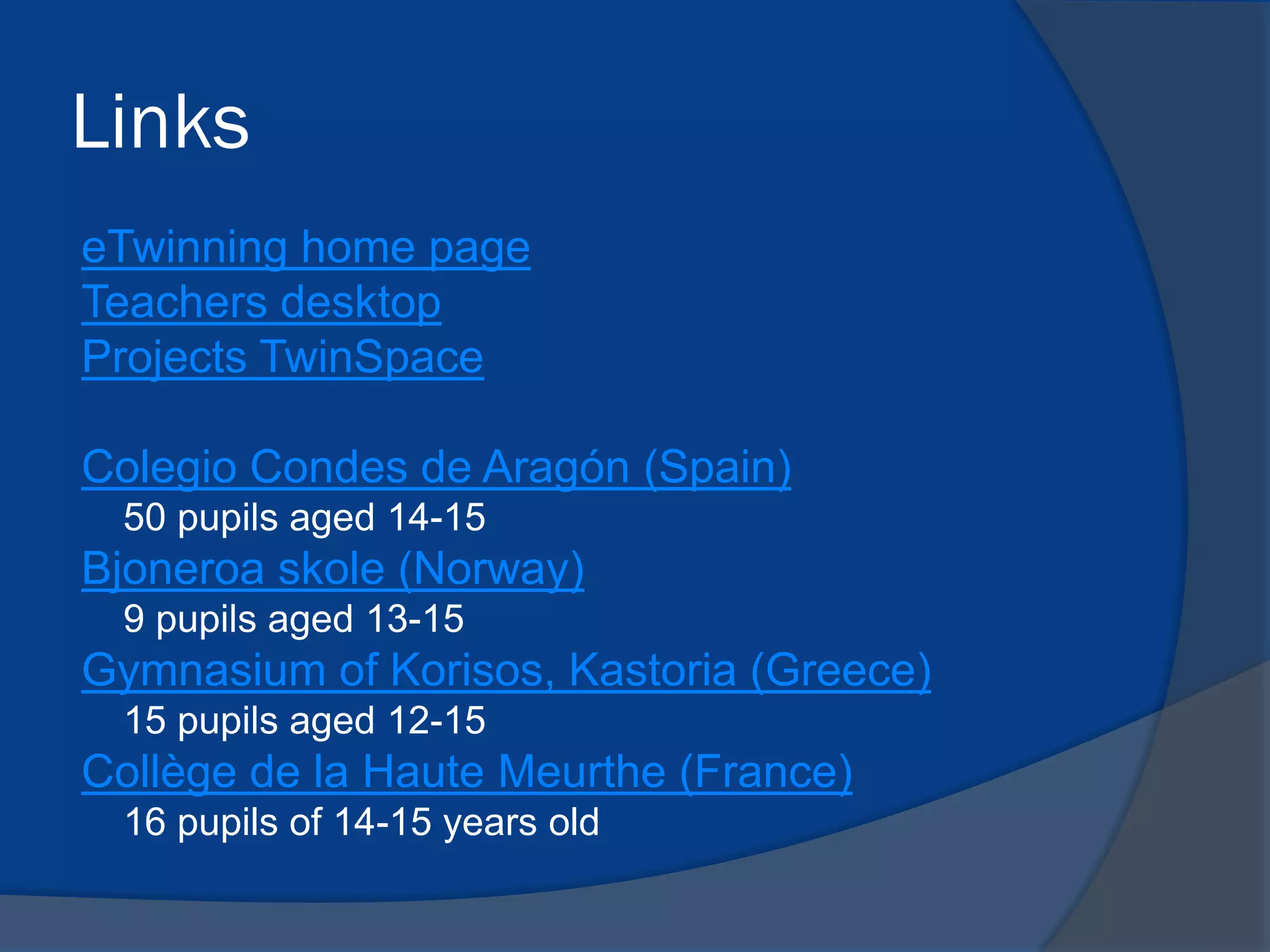Links
eTwinning home page
Teachers desktop
Projects TwinSpace

Colegio Condes de Aragón (Spain)
50 pupils aged 14-15

Bjoneroa skole (Norway)
9 pupils aged 13-15

Gymnasium of Korisos, Kastoria (Greece)
15 pupils aged 12-15

Collège de la Haute Meurthe (France)
16 pupils of 14-15 years old

 