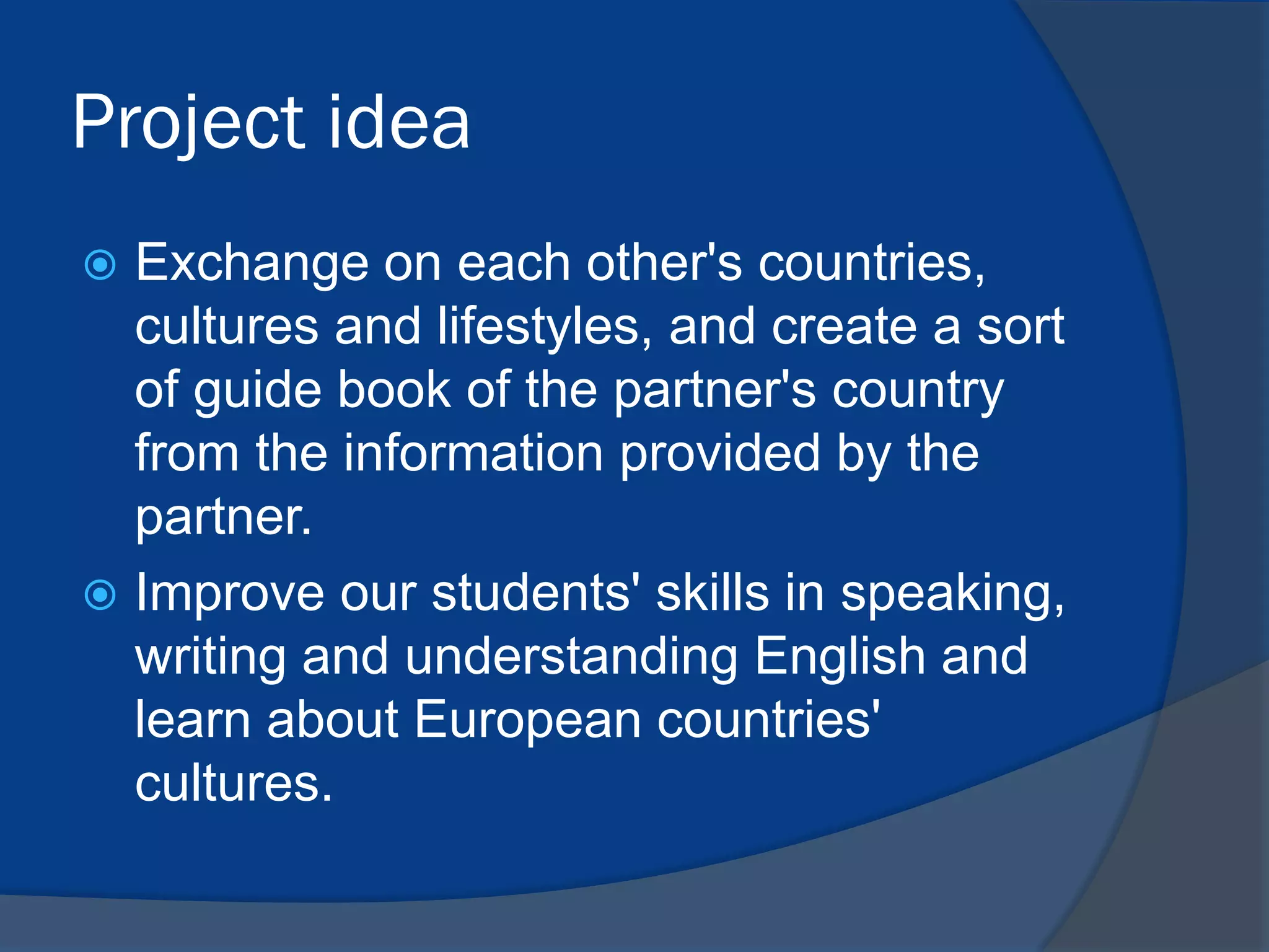 Project idea
Exchange on each other's countries,
cultures and lifestyles, and create a sort
of guide book of the partner's country
from the information provided by the
partner.
 Improve our students' skills in speaking,
writing and understanding English and
learn about European countries'
cultures.


 