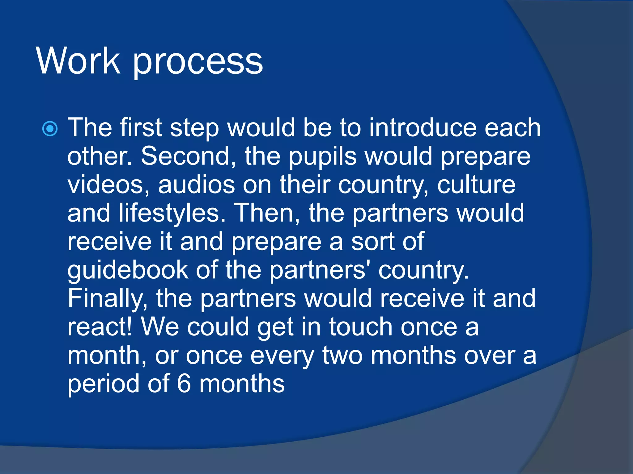 Work process


The first step would be to introduce each
other. Second, the pupils would prepare
videos, audios on their country, culture
and lifestyles. Then, the partners would
receive it and prepare a sort of
guidebook of the partners' country.
Finally, the partners would receive it and
react! We could get in touch once a
month, or once every two months over a
period of 6 months

 
