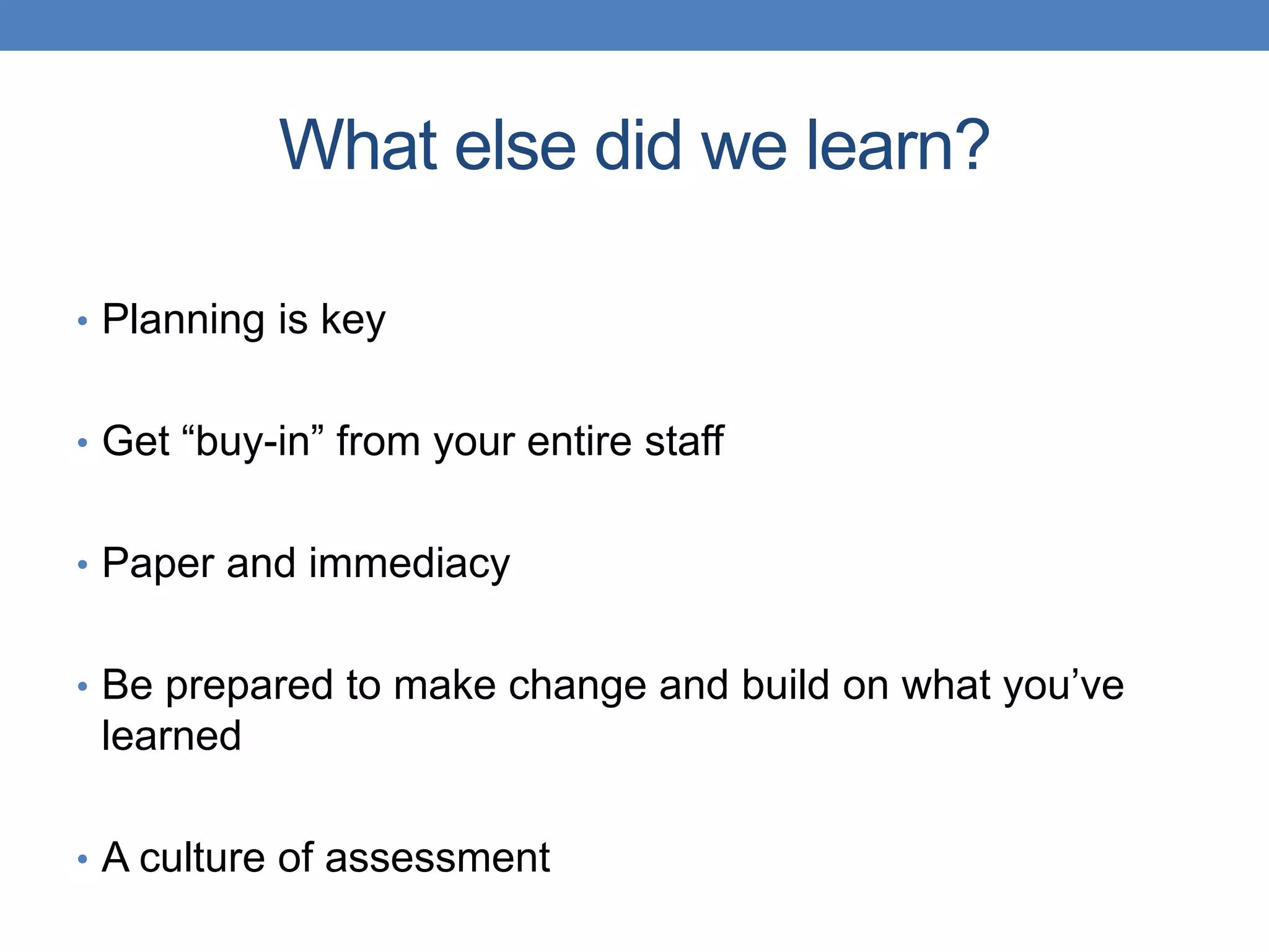 What else did we learn? 
• Planning is key 
• Get “buy-in” from your entire staff 
• Paper and immediacy 
• Be prepared to make change and build on what you’ve 
learned 
• A culture of assessment 
 