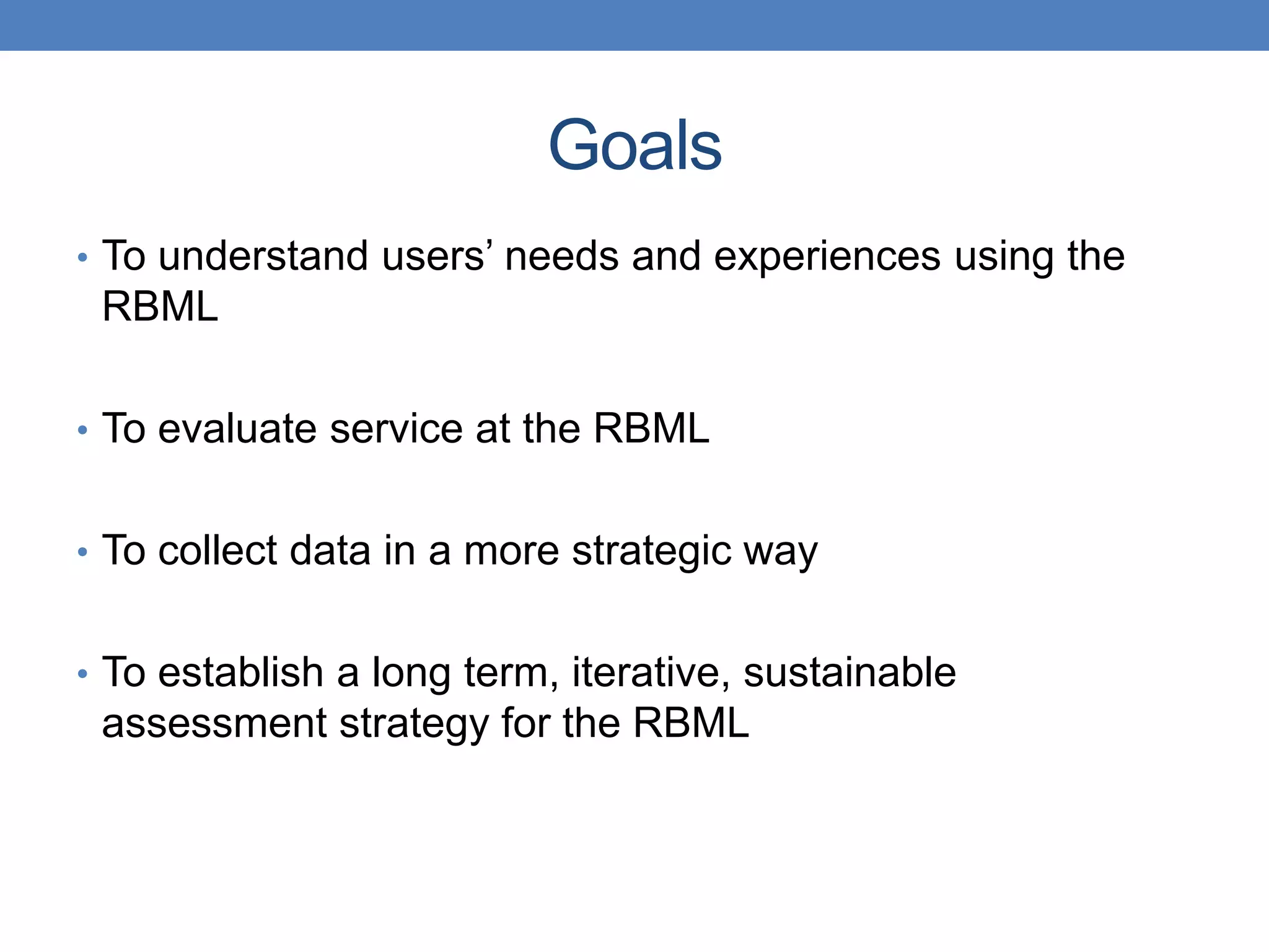 Goals 
• To understand users’ needs and experiences using the 
RBML 
• To evaluate service at the RBML 
• To collect data in a more strategic way 
• To establish a long term, iterative, sustainable 
assessment strategy for the RBML 
 