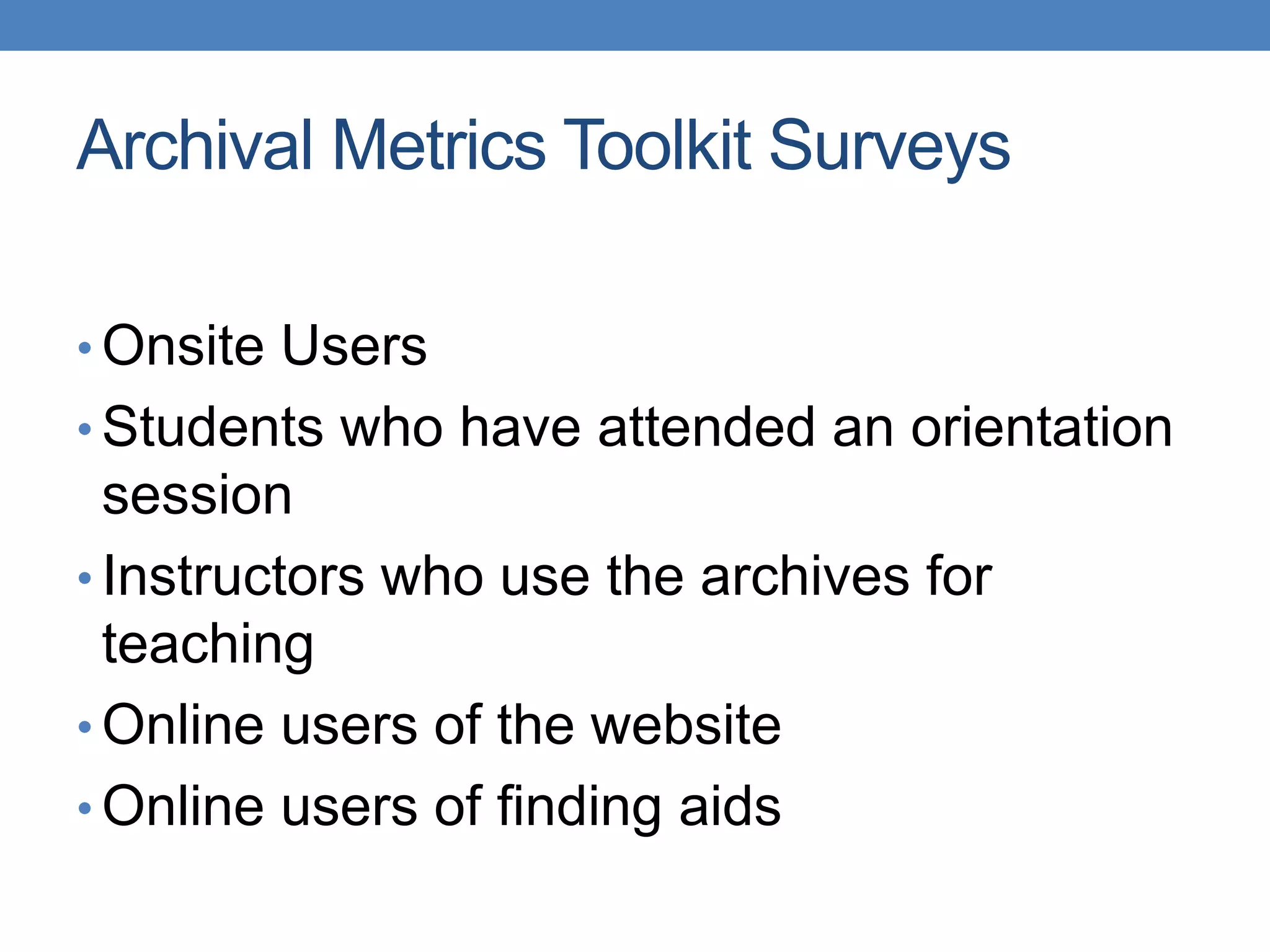 Archival Metrics Toolkit Surveys 
•Onsite Users 
• Students who have attended an orientation 
session 
• Instructors who use the archives for 
teaching 
• Online users of the website 
• Online users of finding aids 
 