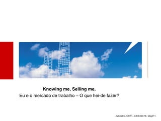 Knowing me, Selling me.
Eu e o mercado de trabalho – O que hei-de fazer?



                                              JVCoelho, CSW – CIES/ISCTE, May011.
 