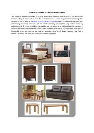 Knowing More about Landlord Furniture Packages
Yes, property owners are always in look for items in packages as when it is about decorating the
interiors. They do not want to miss the essentials when it comes to property refurbishing. The
proprietors are in need of utilizable landlord furniture packages when it comes to complete home
refurbishing. However, when you opt for rental furnishing, you need to keep certain necessary
points in mind. The security additions should be apt in matters of rental furnishing. When you are
revamping the bedroom keeping in notice particular tastes and choices, you can settle for furniture
like double divan set, mattress and mattress protector, New York 3 drawer bedside, New York 6
drawer split chest, and New York 2 door wardrobe combination.
 