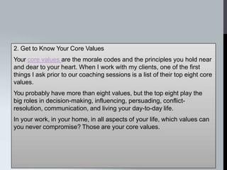 2. Get to Know Your Core Values
Your core values are the morale codes and the principles you hold near
and dear to your heart. When I work with my clients, one of the first
things I ask prior to our coaching sessions is a list of their top eight core
values.
You probably have more than eight values, but the top eight play the
big roles in decision-making, influencing, persuading, conflict-
resolution, communication, and living your day-to-day life.
In your work, in your home, in all aspects of your life, which values can
you never compromise? Those are your core values.
 