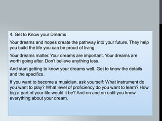 4. Get to Know your Dreams
Your dreams and hopes create the pathway into your future. They help
you build the life you can be proud of living.
Your dreams matter. Your dreams are important. Your dreams are
worth going after. Don’t believe anything less.
And start getting to know your dreams well. Get to know the details
and the specifics.
If you want to become a musician, ask yourself: What instrument do
you want to play? What level of proficiency do you want to learn? How
big a part of your life would it be? And on and on until you know
everything about your dream.
 