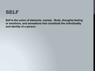 SELF
Self is the union of elements, namely : Body ,thoughts,feeling
or emotions, and sensations that constitute the individuality
and identity of a person.
 