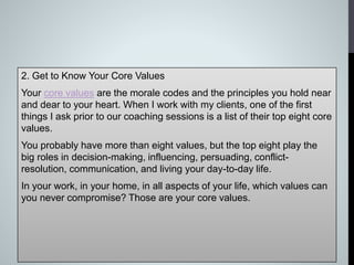 2. Get to Know Your Core Values
Your core values are the morale codes and the principles you hold near
and dear to your heart. When I work with my clients, one of the first
things I ask prior to our coaching sessions is a list of their top eight core
values.
You probably have more than eight values, but the top eight play the
big roles in decision-making, influencing, persuading, conflict-
resolution, communication, and living your day-to-day life.
In your work, in your home, in all aspects of your life, which values can
you never compromise? Those are your core values.
 