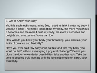 3. Get to Know Your Body
Youth is such foolishness. In my 20s, I used to think I know my body. I
was but a child. The more I learn about my body, the more mysterious
it becomes and the more I push my body, the more it surprises and
delights and amazes me. Yours can too.
How well do you know your body, your breathing, your abilities, your
limits of balance and flexibility?
Have you ever said “my body can’t do this” and that “my body type
won’t do that” without even trying a physical challenge? Before you
close the door to wonderful possibilities, take another look. Take the
time to become truly intimate with the loveliest temple on earth, your
own body.
 