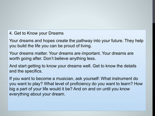 4. Get to Know your Dreams
Your dreams and hopes create the pathway into your future. They help
you build the life you can be proud of living.
Your dreams matter. Your dreams are important. Your dreams are
worth going after. Don’t believe anything less.
And start getting to know your dreams well. Get to know the details
and the specifics.
If you want to become a musician, ask yourself: What instrument do
you want to play? What level of proficiency do you want to learn? How
big a part of your life would it be? And on and on until you know
everything about your dream.
 