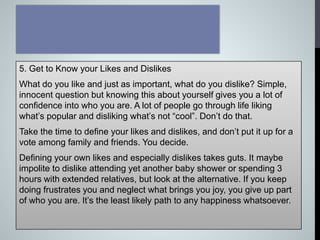 5. Get to Know your Likes and Dislikes
What do you like and just as important, what do you dislike? Simple,
innocent question but knowing this about yourself gives you a lot of
confidence into who you are. A lot of people go through life liking
what’s popular and disliking what’s not “cool”. Don’t do that.
Take the time to define your likes and dislikes, and don’t put it up for a
vote among family and friends. You decide.
Defining your own likes and especially dislikes takes guts. It maybe
impolite to dislike attending yet another baby shower or spending 3
hours with extended relatives, but look at the alternative. If you keep
doing frustrates you and neglect what brings you joy, you give up part
of who you are. It’s the least likely path to any happiness whatsoever.
 