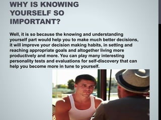 WHY IS KNOWING
YOURSELF SO
IMPORTANT?
Well, it is so because the knowing and understanding
yourself part would help you to make much better decisions,
it will improve your decision making habits, in setting and
reaching appropriate goals and altogether living more
productively and more. You can play many interesting
personality tests and evaluations for self-discovery that can
help you become more in tune to yourself.
 
