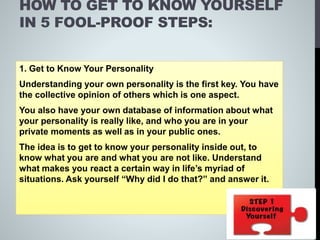 HOW TO GET TO KNOW YOURSELF
IN 5 FOOL-PROOF STEPS:
1. Get to Know Your Personality
Understanding your own personality is the first key. You have
the collective opinion of others which is one aspect.
You also have your own database of information about what
your personality is really like, and who you are in your
private moments as well as in your public ones.
The idea is to get to know your personality inside out, to
know what you are and what you are not like. Understand
what makes you react a certain way in life’s myriad of
situations. Ask yourself “Why did I do that?” and answer it.
 