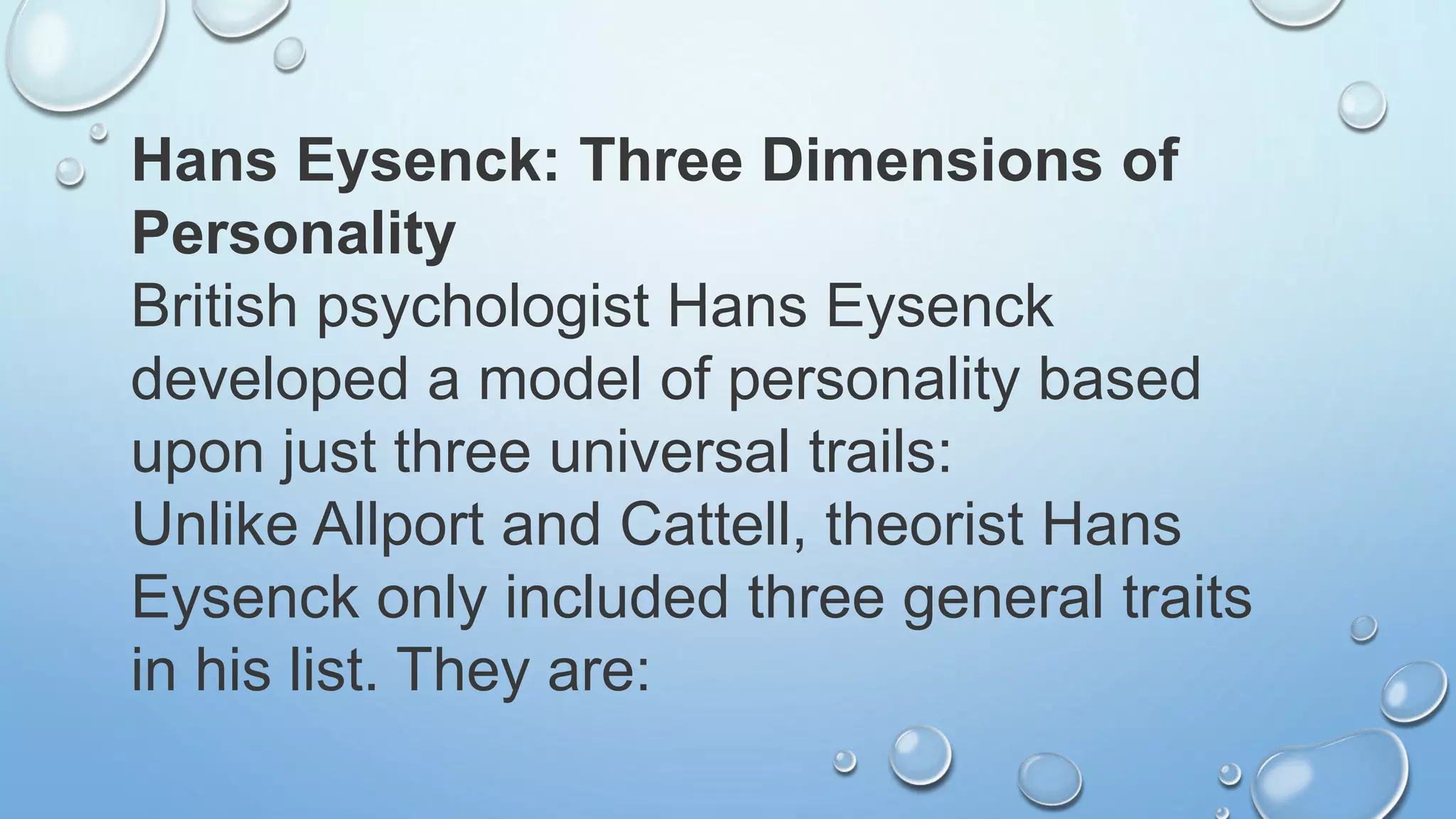Hans Eysenck: Three Dimensions of
Personality
British psychologist Hans Eysenck
developed a model of personality based
upon just three universal trails:
Unlike Allport and Cattell, theorist Hans
Eysenck only included three general traits
in his list. They are:
 