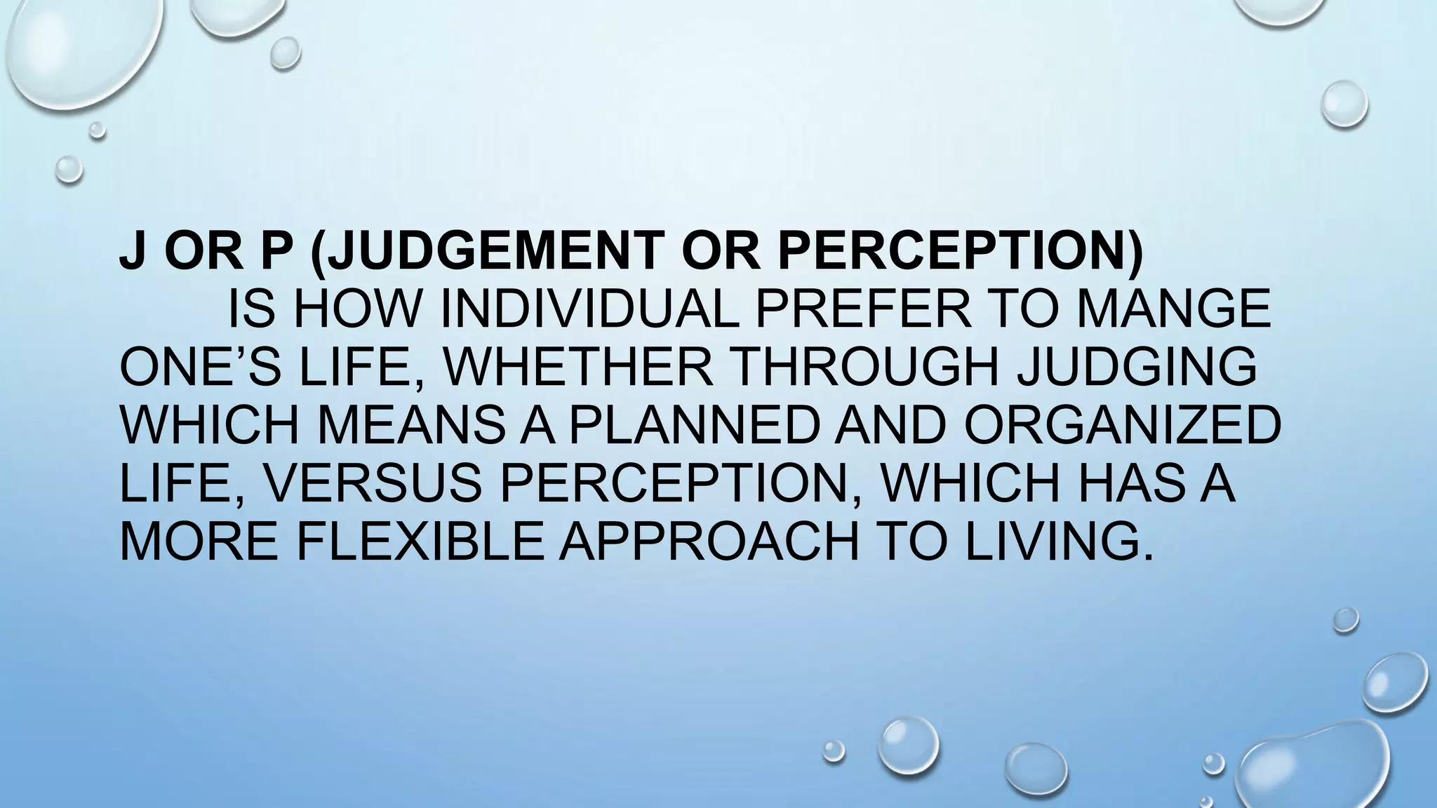 J OR P (JUDGEMENT OR PERCEPTION)
IS HOW INDIVIDUAL PREFER TO MANGE
ONE’S LIFE, WHETHER THROUGH JUDGING
WHICH MEANS A PLANNED AND ORGANIZED
LIFE, VERSUS PERCEPTION, WHICH HAS A
MORE FLEXIBLE APPROACH TO LIVING.
 