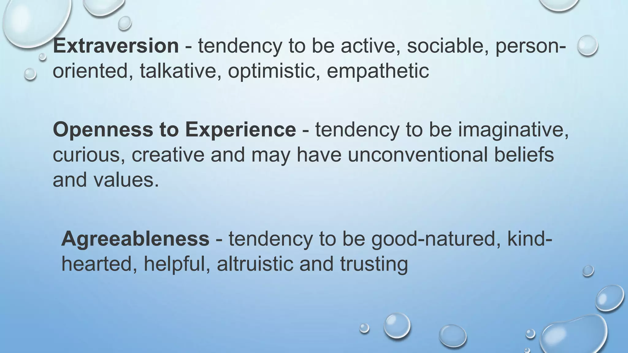 Extraversion - tendency to be active, sociable, person-
oriented, talkative, optimistic, empathetic
Openness to Experience - tendency to be imaginative,
curious, creative and may have unconventional beliefs
and values.
Agreeableness - tendency to be good-natured, kind-
hearted, helpful, altruistic and trusting
 