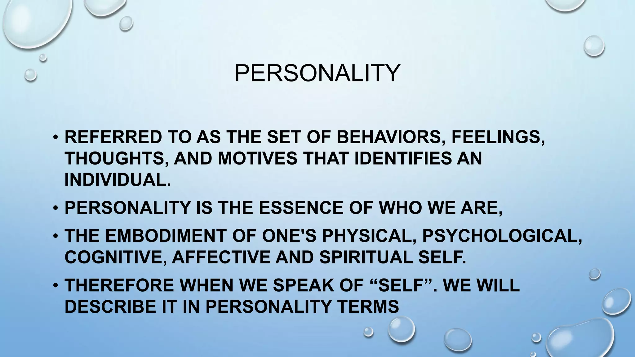 PERSONALITY
• REFERRED TO AS THE SET OF BEHAVIORS, FEELINGS,
THOUGHTS, AND MOTIVES THAT IDENTIFIES AN
INDIVIDUAL.
• PERSONALITY IS THE ESSENCE OF WHO WE ARE,
• THE EMBODIMENT OF ONE'S PHYSICAL, PSYCHOLOGICAL,
COGNITIVE, AFFECTIVE AND SPIRITUAL SELF.
• THEREFORE WHEN WE SPEAK OF “SELF”. WE WILL
DESCRIBE IT IN PERSONALITY TERMS
 