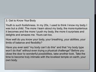 3. Get to Know Your Body
Youth is such foolishness. In my 20s, I used to think I know my body.I
was but a child. The more I learn about my body, the moremysterious
it becomes and the more I push my body, the more it surprises and
delights and amazes me. Yours can too.
How well do you know your body, your breathing, your abilities, your
limits of balance and flexibility?
Have you ever said “my body can’t do this” and that “my body type
won’t do that” without even trying a physical challenge? Before you
close the door to wonderful possibilities, take another look. Take the
time to become truly intimate with the loveliest temple on earth, your
own body.
 
