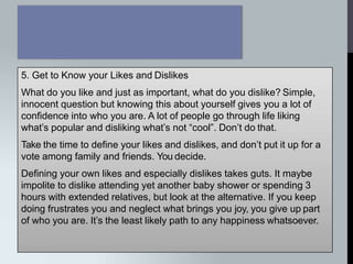 5. Get to Know your Likes and Dislikes
What do you like and just as important, what do you dislike? Simple,
innocent question but knowing this about yourself gives you a lot of
confidence into who you are. A lot of people go through life liking
what’s popular and disliking what’s not “cool”. Don’t do that.
Take the time to define your likes and dislikes, and don’t put it up for a
vote among family and friends. You decide.
Defining your own likes and especially dislikes takes guts. It maybe
impolite to dislike attending yet another baby shower or spending 3
hours with extended relatives, but look at the alternative. If you keep
doing frustrates you and neglect what brings you joy, you give up part
of who you are. It’s the least likely path to any happiness whatsoever.
 