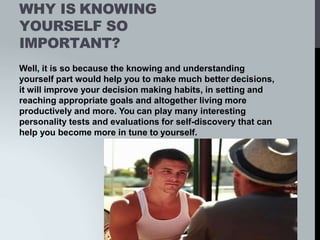 WHY IS KNOWING
YOURSELF SO
IMPORTANT?
Well, it is so because the knowing and understanding
yourself part would help you to make much better decisions,
it will improve your decision making habits, in setting and
reaching appropriate goals and altogether living more
productively and more. You can play many interesting
personality tests and evaluations for self-discovery that can
help you become more in tune to yourself.
 