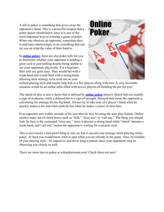 A tell in poker is something that gives away the
opponent’s hand. This is a powerful weapon that a
poker player should know since it is one of the
most important keys to winning a game of poker.
When one observes an opponent, sometimes they
would react unknowingly or do something that can
tip you on what the value of their hand is.

In online poker, there are also poker tells for you
to determine whether your opponent is holding a
great card or just nothing despite being unable to
see your opponents physically. For a beginner,
their tells are quite easy. They would bet with a
weak hand and would hold with a strong hand,
allowing their strategy to be tried out on your
refined playing style and maybe help fish in a few players along with him. A very favorable
situation would be an online table filled with novice players all building the pot for you!

The speed of play is also a factor that is utilized by online poker players. Quick bets are usually
a sign of weakness, while a delayed bet is a sign of strength. Delayed bets mean the opponent is
calculating his strategy for his big hand. Always try to take note of a player’s hand when he
quickly makes a bet and what cards he has when he makes a series of slow bets.

If an opponent acts within seconds of his turn then he may be using the auto play feature. Online
casinos make use of check boxes such as “fold,” “raise any” or “call any.” The thing you should
look for here is the command “raise any,” since it denotes a strong hand while “check” denotes a
weak hand, and “call any” means the opponent is waiting for a miracle card.

This is not exactly a fool proof thing to rely on, but it can aid your strategy while playing online
poker. At least you would know what to spot when you are already in the game. Also, be mindful
of your playing style—be impulsive and never keep a pattern since your opponents may be
observing you closely as well.

There are more tips on poker at wikipokerroom.com! Check them out now!
 