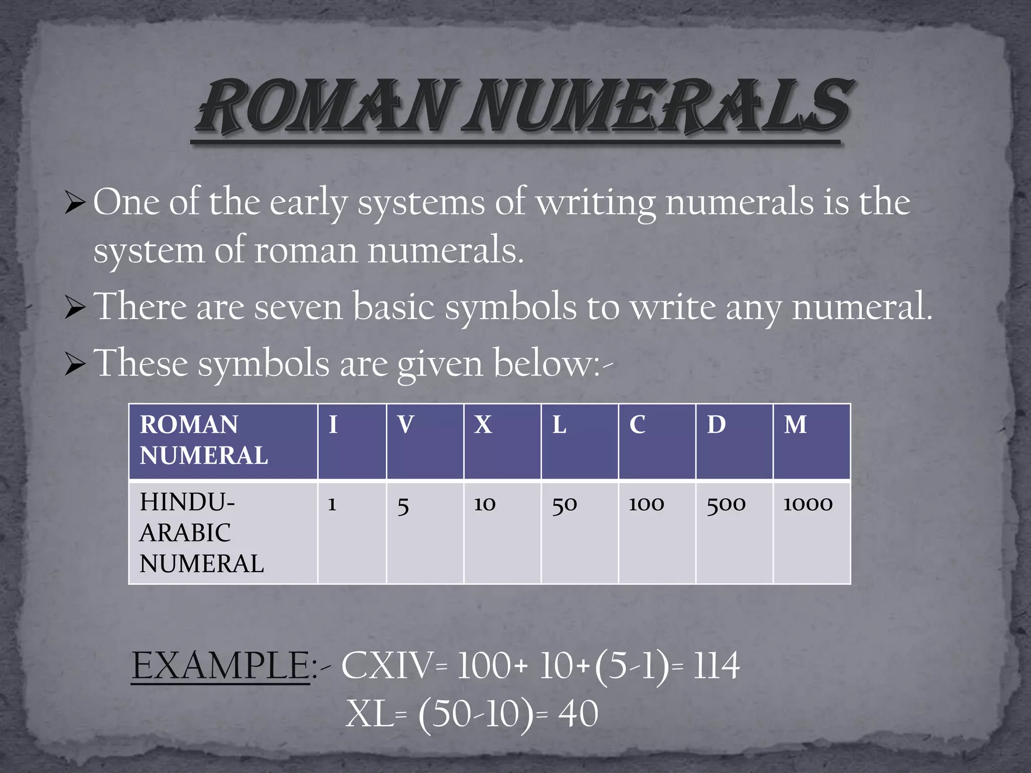  One of the early systems of writing numerals is the
  system of roman numerals.
 There are seven basic symbols to write any numeral.
 These symbols are given below:-
    ROMAN       I   V    X    L    C     D     M
    NUMERAL
    HINDU-      1   5    10   50   100   500   1000
    ARABIC
    NUMERAL



    EXAMPLE:- CXIV= 100+ 10+(5-1)= 114
              XL= (50-10)= 40
 