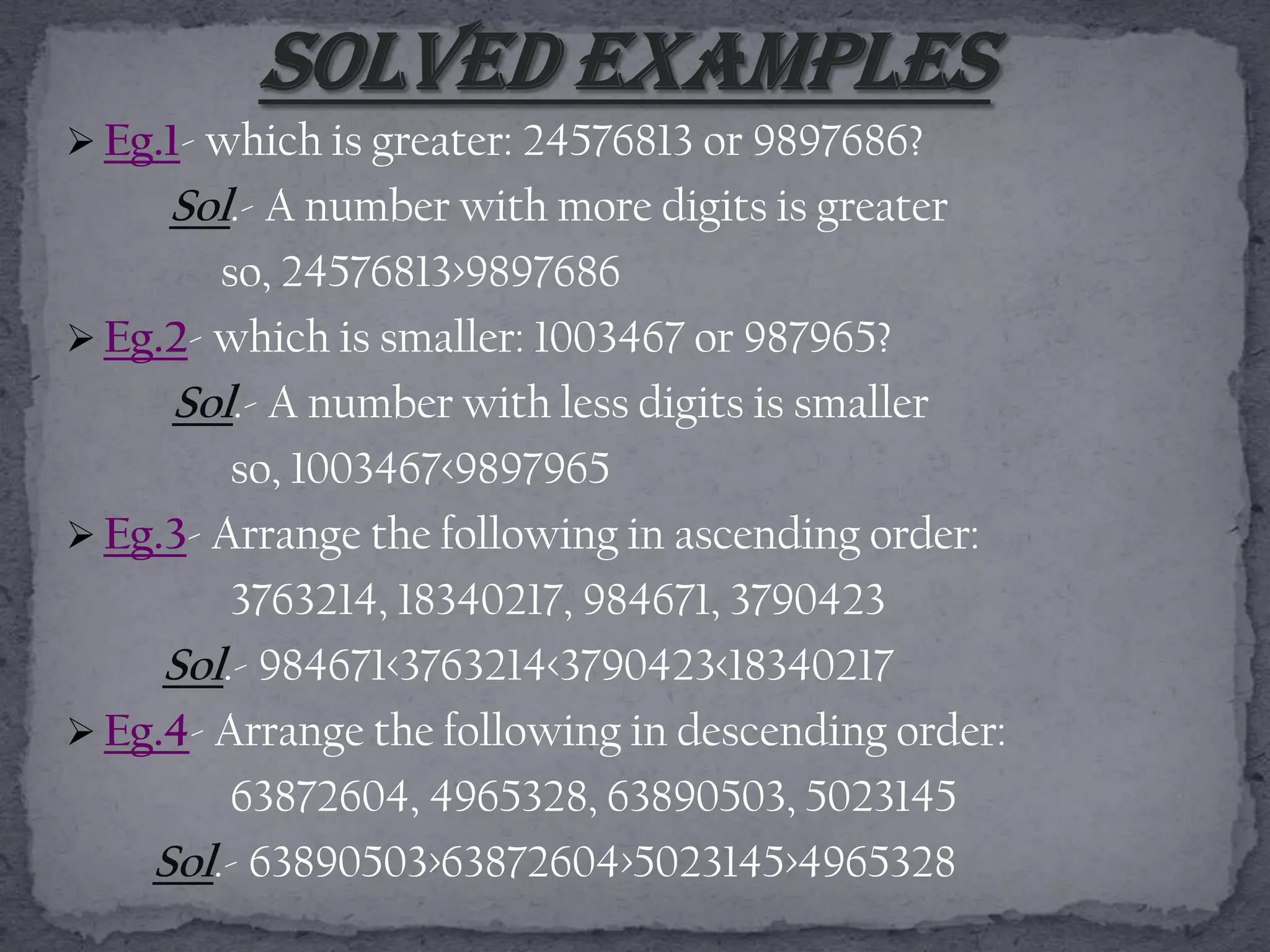  Eg.1- which is greater: 24576813 or 9897686?
     Sol.- A number with more digits is greater
        so, 24576813>9897686
 Eg.2- which is smaller: 1003467 or 987965?
     Sol.- A number with less digits is smaller
         so, 1003467<9897965
 Eg.3- Arrange the following in ascending order:
         3763214, 18340217, 984671, 3790423
     Sol.- 984671<3763214<3790423<18340217
 Eg.4- Arrange the following in descending order:
         63872604, 4965328, 63890503, 5023145
    Sol.- 63890503>63872604>5023145>4965328
 