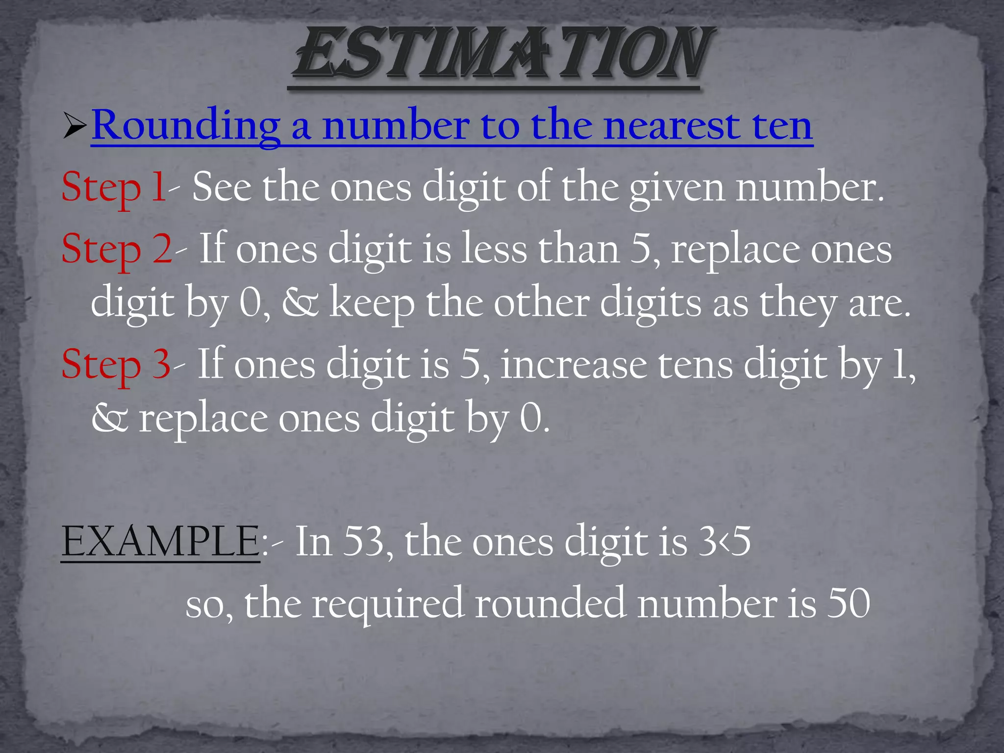 Rounding a number to the nearest ten
Step 1- See the ones digit of the given number.
Step 2- If ones digit is less than 5, replace ones
 digit by 0, & keep the other digits as they are.
Step 3- If ones digit is 5, increase tens digit by 1,
 & replace ones digit by 0.

EXAMPLE:- In 53, the ones digit is 3<5
    so, the required rounded number is 50
 