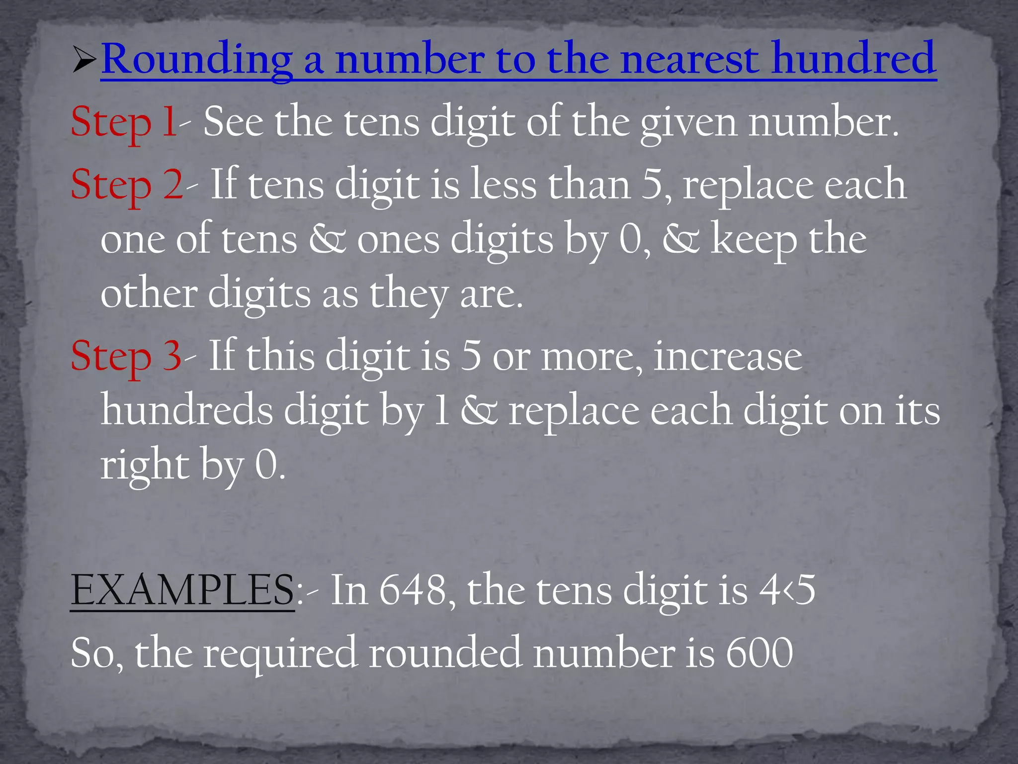 Rounding a number to the nearest hundred
Step 1- See the tens digit of the given number.
Step 2- If tens digit is less than 5, replace each
 one of tens & ones digits by 0, & keep the
 other digits as they are.
Step 3- If this digit is 5 or more, increase
 hundreds digit by 1 & replace each digit on its
 right by 0.

EXAMPLES:- In 648, the tens digit is 4<5
So, the required rounded number is 600
 