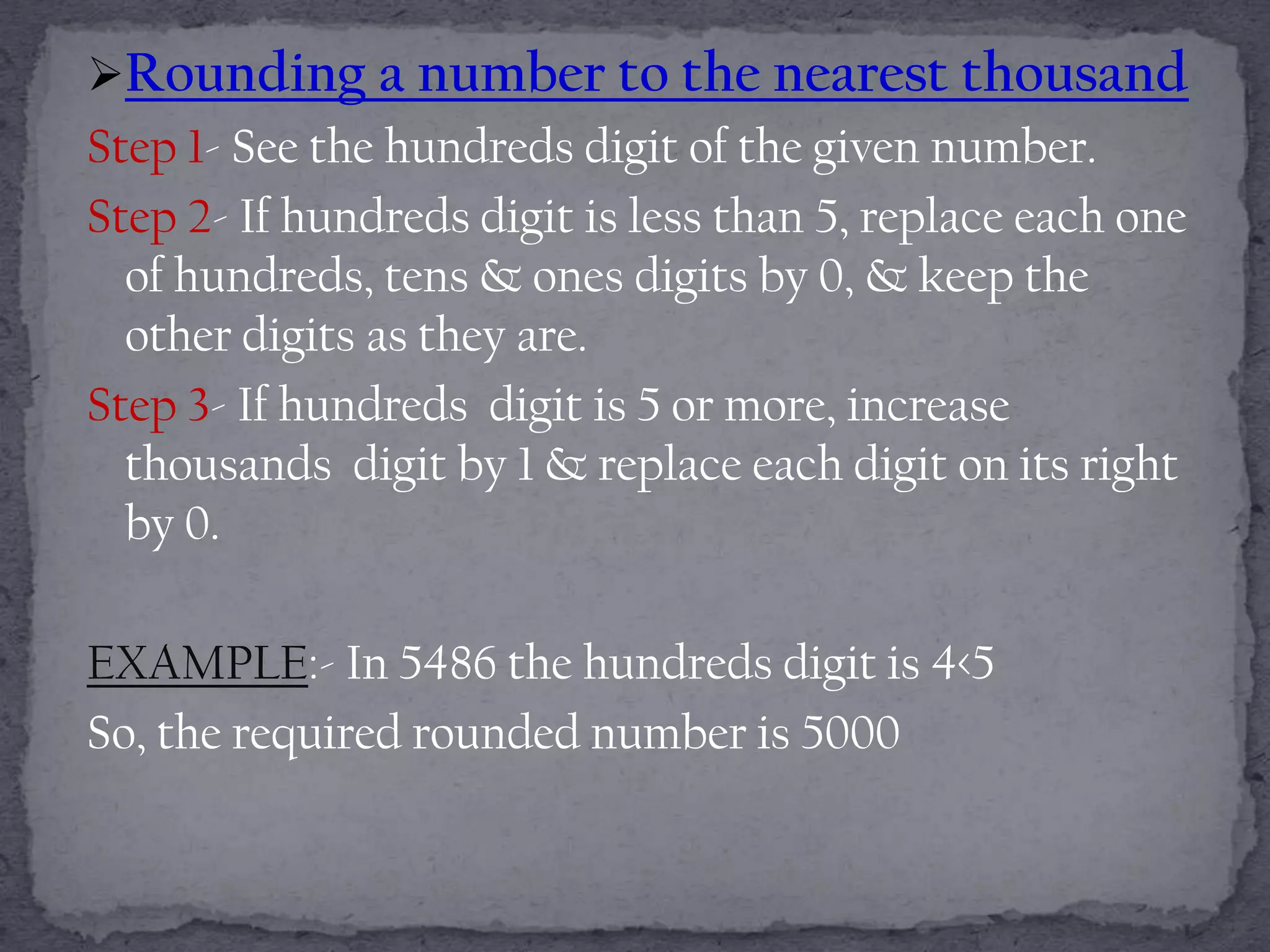Rounding a number to the nearest thousand
Step 1- See the hundreds digit of the given number.
Step 2- If hundreds digit is less than 5, replace each one
  of hundreds, tens & ones digits by 0, & keep the
  other digits as they are.
Step 3- If hundreds digit is 5 or more, increase
  thousands digit by 1 & replace each digit on its right
  by 0.

EXAMPLE:- In 5486 the hundreds digit is 4<5
So, the required rounded number is 5000
 